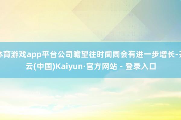体育游戏app平台公司瞻望往时阛阓会有进一步增长-开云(中国)Kaiyun·官方网站 - 登录入口