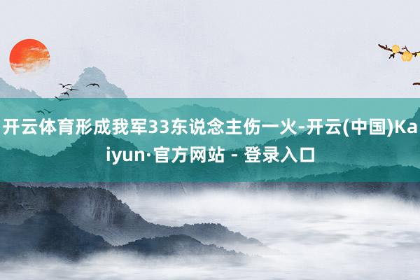 开云体育形成我军33东说念主伤一火-开云(中国)Kaiyun·官方网站 - 登录入口