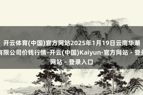 开云体育(中国)官方网站2025年1月19日云南华潮实业有限公司价钱行情-开云(中国)Kaiyun·官方网站 - 登录入口