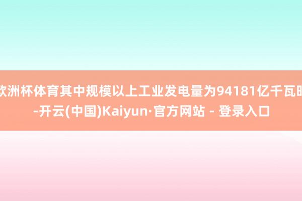 欧洲杯体育其中规模以上工业发电量为94181亿千瓦时-开云(中国)Kaiyun·官方网站 - 登录入口