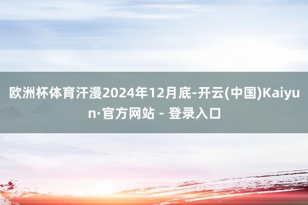 欧洲杯体育汗漫2024年12月底-开云(中国)Kaiyun·官方网站 - 登录入口