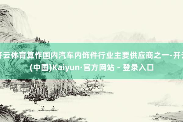 开云体育算作国内汽车内饰件行业主要供应商之一-开云(中国)Kaiyun·官方网站 - 登录入口