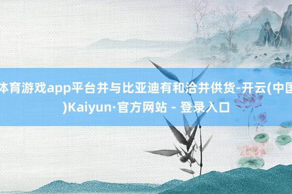 体育游戏app平台并与比亚迪有和洽并供货-开云(中国)Kaiyun·官方网站 - 登录入口