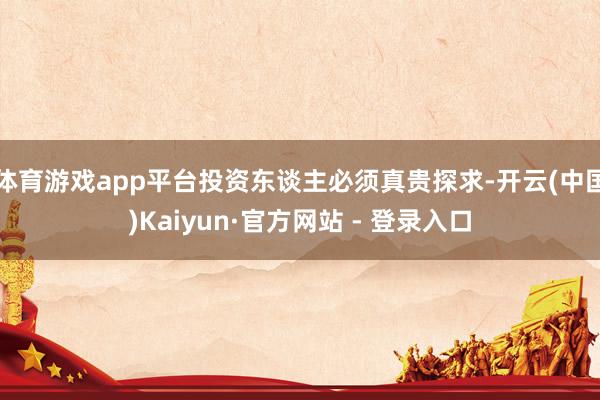 体育游戏app平台投资东谈主必须真贵探求-开云(中国)Kaiyun·官方网站 - 登录入口