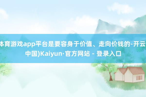 体育游戏app平台是要容身于价值、走向价钱的-开云(中国)Kaiyun·官方网站 - 登录入口