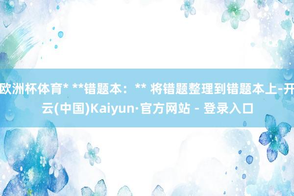 欧洲杯体育* **错题本：** 将错题整理到错题本上-开云(中国)Kaiyun·官方网站 - 登录入口