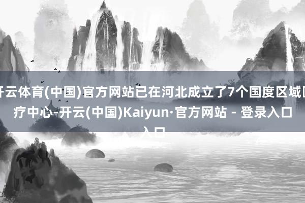 开云体育(中国)官方网站已在河北成立了7个国度区域医疗中心-开云(中国)Kaiyun·官方网站 - 登录入口
