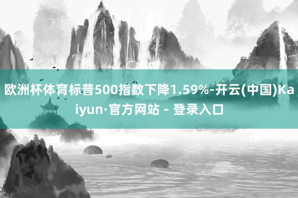 欧洲杯体育标普500指数下降1.59%-开云(中国)Kaiyun·官方网站 - 登录入口