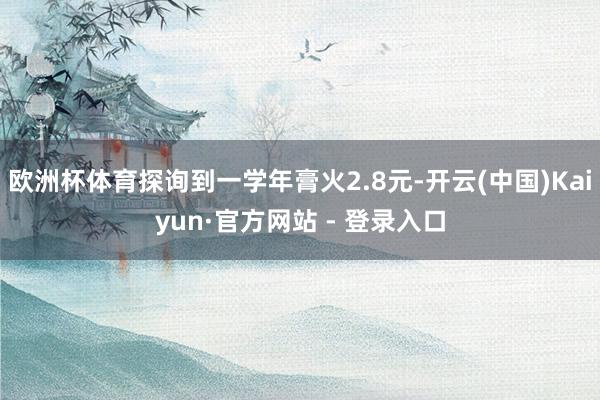 欧洲杯体育探询到一学年膏火2.8元-开云(中国)Kaiyun·官方网站 - 登录入口