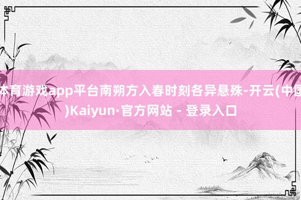 体育游戏app平台南朔方入春时刻各异悬殊-开云(中国)Kaiyun·官方网站 - 登录入口