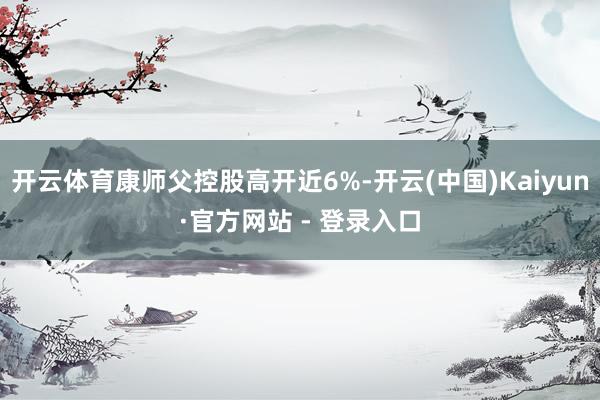 开云体育康师父控股高开近6%-开云(中国)Kaiyun·官方网站 - 登录入口