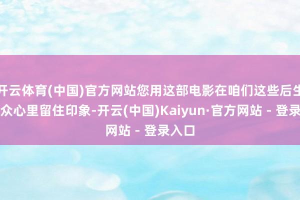 开云体育(中国)官方网站您用这部电影在咱们这些后生不雅众心里留住印象-开云(中国)Kaiyun·官方网站 - 登录入口