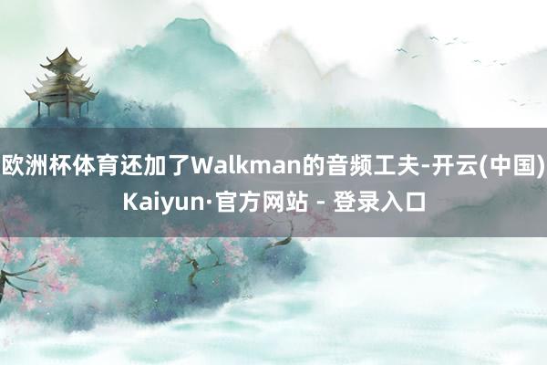 欧洲杯体育还加了Walkman的音频工夫-开云(中国)Kaiyun·官方网站 - 登录入口