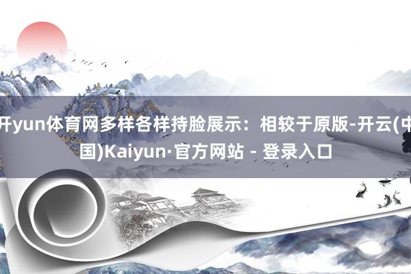 开yun体育网多样各样持脸展示：相较于原版-开云(中国)Kaiyun·官方网站 - 登录入口