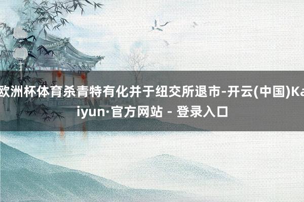 欧洲杯体育杀青特有化并于纽交所退市-开云(中国)Kaiyun·官方网站 - 登录入口