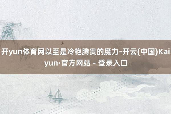 开yun体育网以至是冷艳腾贵的魔力-开云(中国)Kaiyun·官方网站 - 登录入口