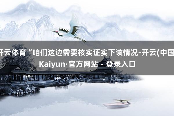 开云体育“咱们这边需要核实证实下该情况-开云(中国)Kaiyun·官方网站 - 登录入口