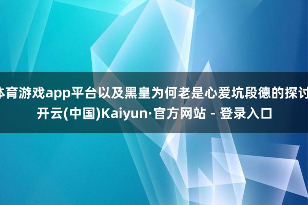 体育游戏app平台以及黑皇为何老是心爱坑段德的探讨-开云(中国)Kaiyun·官方网站 - 登录入口