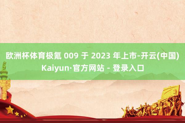 欧洲杯体育极氪 009 于 2023 年上市-开云(中国)Kaiyun·官方网站 - 登录入口