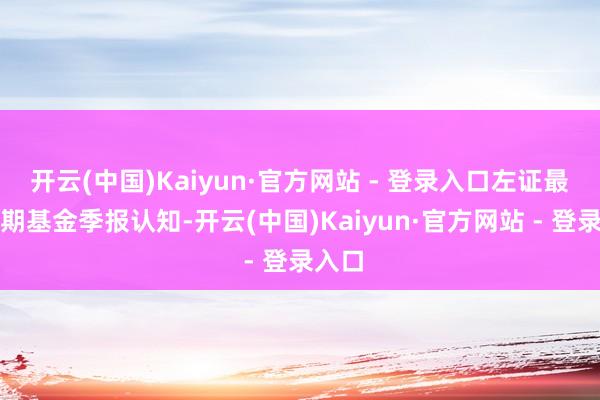 开云(中国)Kaiyun·官方网站 - 登录入口左证最新一期基金季报认知-开云(中国)Kaiyun·官方网站 - 登录入口