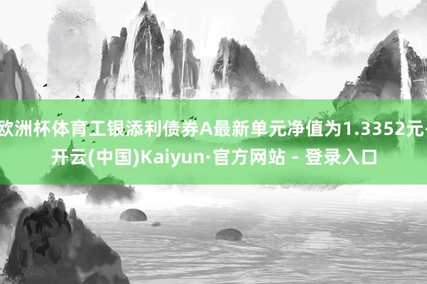 欧洲杯体育工银添利债券A最新单元净值为1.3352元-开云(中国)Kaiyun·官方网站 - 登录入口
