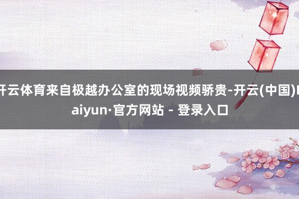 开云体育来自极越办公室的现场视频骄贵-开云(中国)Kaiyun·官方网站 - 登录入口