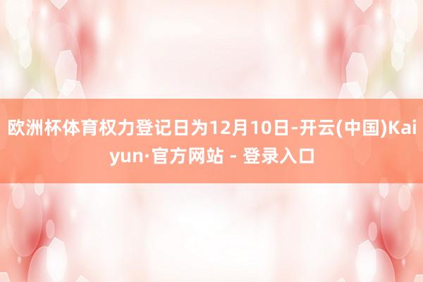 欧洲杯体育权力登记日为12月10日-开云(中国)Kaiyun·官方网站 - 登录入口