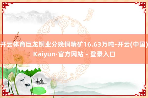 开云体育巨龙铜业分娩铜精矿16.63万吨-开云(中国)Kaiyun·官方网站 - 登录入口