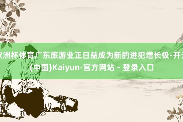 欧洲杯体育广东旅游业正日益成为新的进犯增长极-开云(中国)Kaiyun·官方网站 - 登录入口