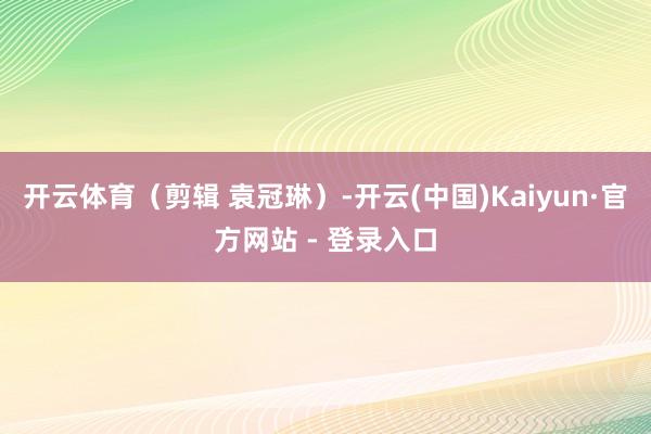 开云体育（剪辑 袁冠琳）-开云(中国)Kaiyun·官方网站 - 登录入口