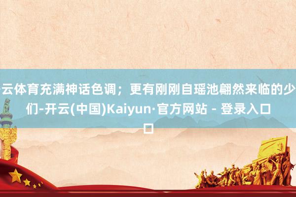 开云体育充满神话色调；更有刚刚自瑶池翩然来临的少女们-开云(中国)Kaiyun·官方网站 - 登录入口