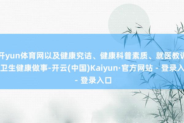 开yun体育网以及健康究诘、健康科普素质、就医教训等卫生健康做事-开云(中国)Kaiyun·官方网站 - 登录入口