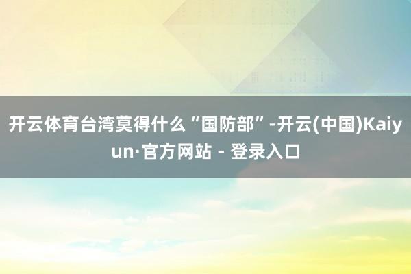 开云体育台湾莫得什么“国防部”-开云(中国)Kaiyun·官方网站 - 登录入口