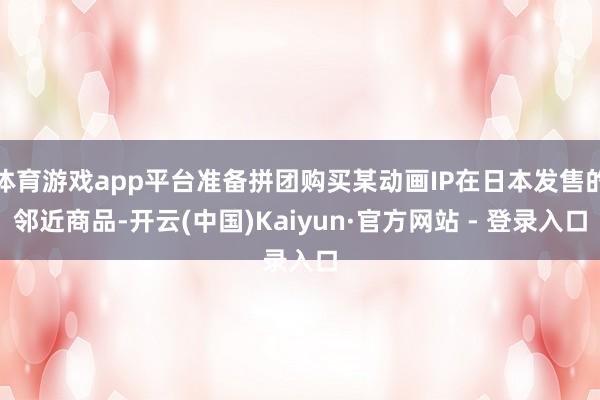 体育游戏app平台准备拼团购买某动画IP在日本发售的邻近商品-开云(中国)Kaiyun·官方网站 - 登录入口