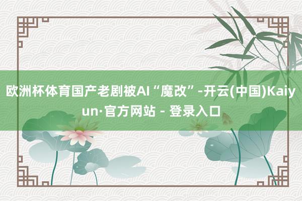 欧洲杯体育国产老剧被AI“魔改”-开云(中国)Kaiyun·官方网站 - 登录入口