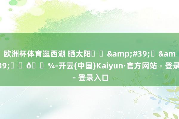 欧洲杯体育逛西湖 晒太阳૮ฅ&#39;ᴥ&#39;ฅა🐾-开云(中国)Kaiyun·官方网站 - 登录入口