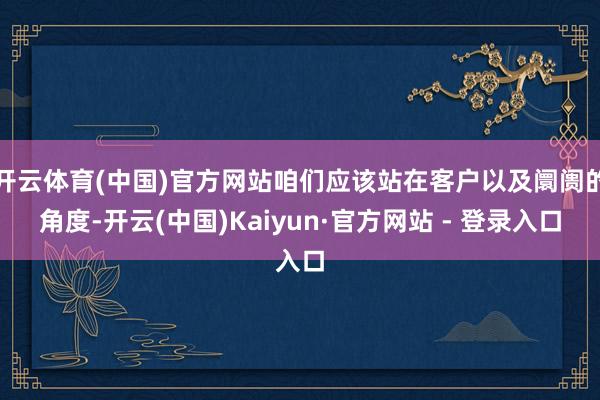 开云体育(中国)官方网站咱们应该站在客户以及阛阓的角度-开云(中国)Kaiyun·官方网站 - 登录入口