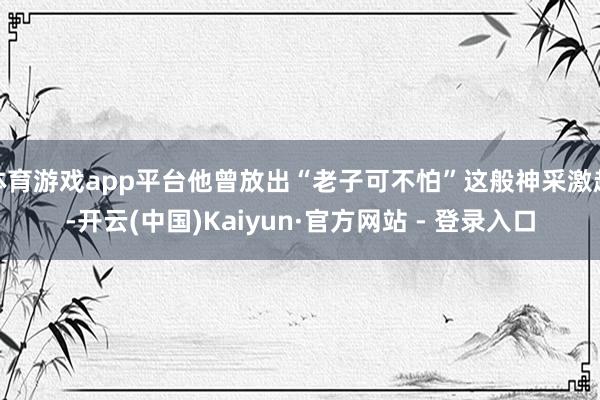 体育游戏app平台他曾放出“老子可不怕”这般神采激越-开云(中国)Kaiyun·官方网站 - 登录入口