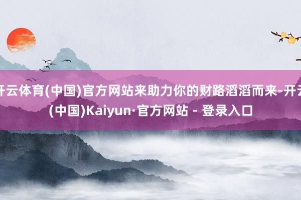开云体育(中国)官方网站来助力你的财路滔滔而来-开云(中国)Kaiyun·官方网站 - 登录入口