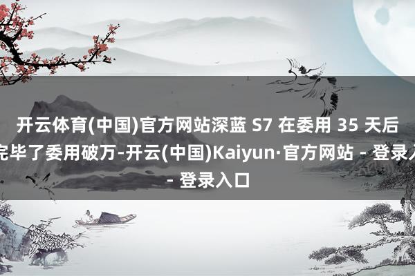开云体育(中国)官方网站深蓝 S7 在委用 35 天后便完毕了委用破万-开云(中国)Kaiyun·官方网站 - 登录入口