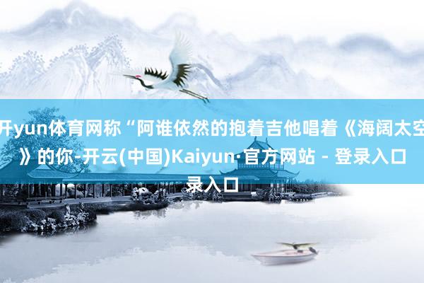 开yun体育网称“阿谁依然的抱着吉他唱着《海阔太空》的你-开云(中国)Kaiyun·官方网站 - 登录入口