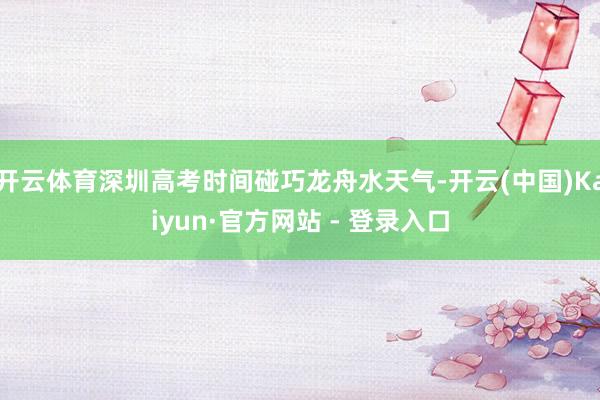 开云体育深圳高考时间碰巧龙舟水天气-开云(中国)Kaiyun·官方网站 - 登录入口