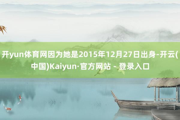 开yun体育网因为她是2015年12月27日出身-开云(中国)Kaiyun·官方网站 - 登录入口