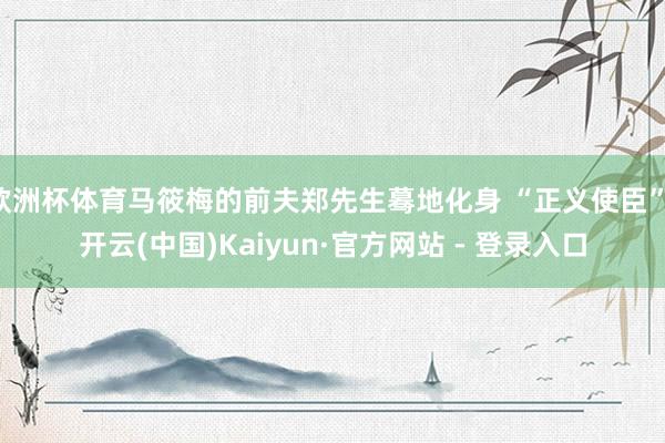 欧洲杯体育马筱梅的前夫郑先生蓦地化身 “正义使臣”-开云(中国)Kaiyun·官方网站 - 登录入口