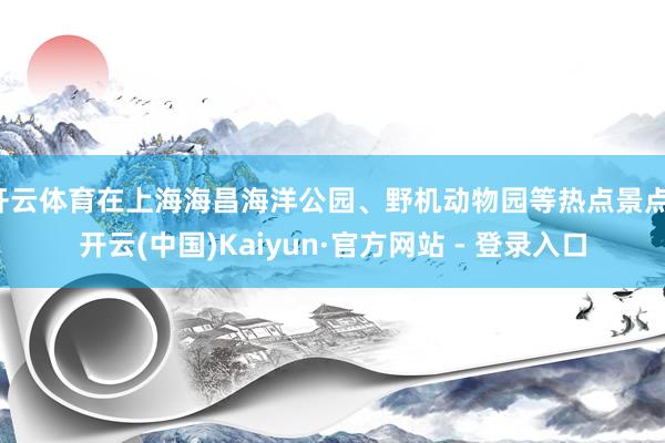 开云体育在上海海昌海洋公园、野机动物园等热点景点-开云(中国)Kaiyun·官方网站 - 登录入口