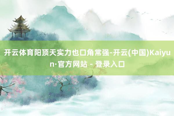 开云体育阳顶天实力也口角常强-开云(中国)Kaiyun·官方网站 - 登录入口