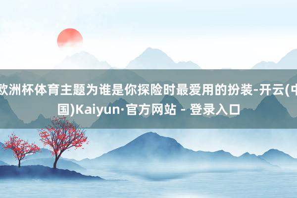欧洲杯体育主题为谁是你探险时最爱用的扮装-开云(中国)Kaiyun·官方网站 - 登录入口