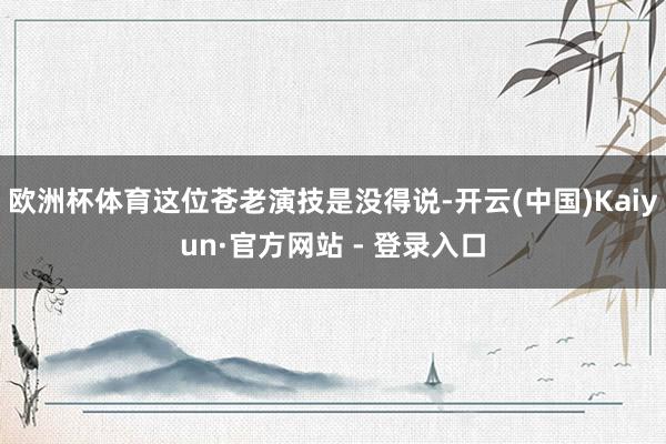 欧洲杯体育这位苍老演技是没得说-开云(中国)Kaiyun·官方网站 - 登录入口