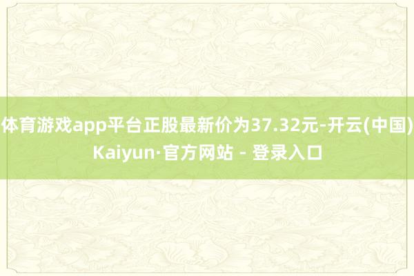 体育游戏app平台正股最新价为37.32元-开云(中国)Kaiyun·官方网站 - 登录入口