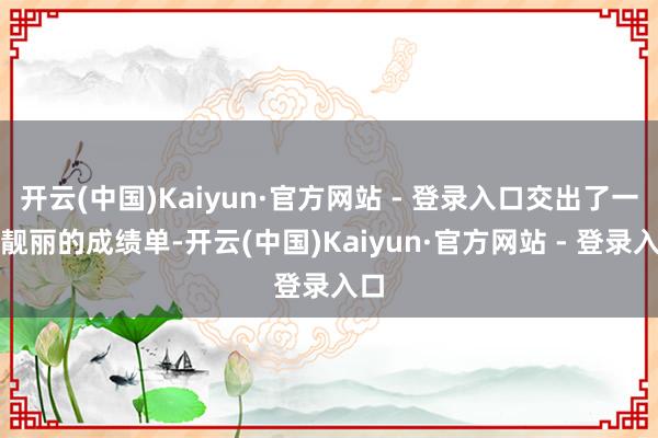开云(中国)Kaiyun·官方网站 - 登录入口交出了一份靓丽的成绩单-开云(中国)Kaiyun·官方网站 - 登录入口